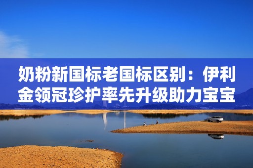奶粉新国标老国标区别：伊利金领冠珍护率先升级助力宝宝健康成长