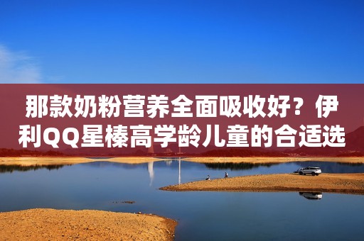 那款奶粉营养全面吸收好？伊利QQ星榛高学龄儿童的合适选择