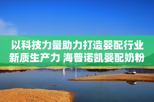 以科技力量助力打造婴配行业新质生产力 海普诺凯婴配奶粉成果评价会在京举办