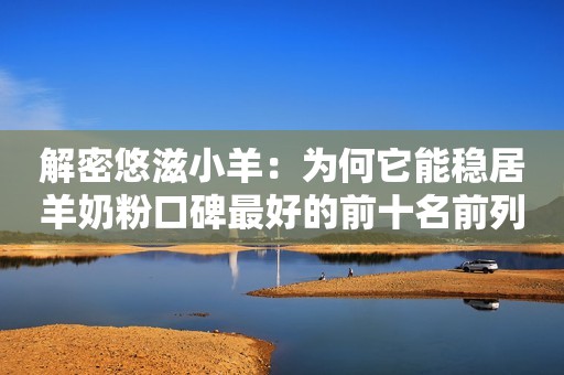 解密悠滋小羊：为何它能稳居羊奶粉口碑最好的前十名前列？