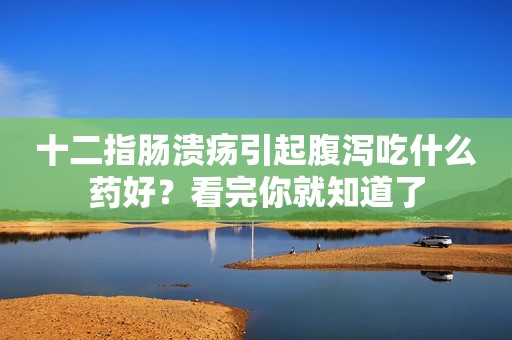 十二指肠溃疡引起腹泻吃什么药好？看完你就知道了