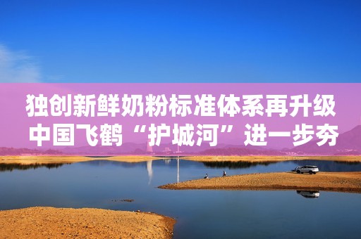独创新鲜奶粉标准体系再升级 中国飞鹤“护城河”进一步夯实