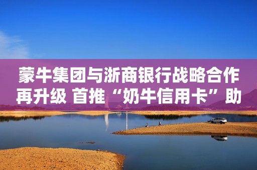 蒙牛集团与浙商银行战略合作再升级 首推“奶牛信用卡”助力乡村振兴
