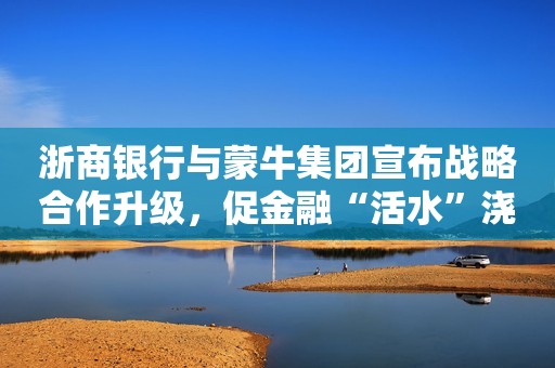 浙商银行与蒙牛集团宣布战略合作升级，促金融“活水”浇灌奶业全链