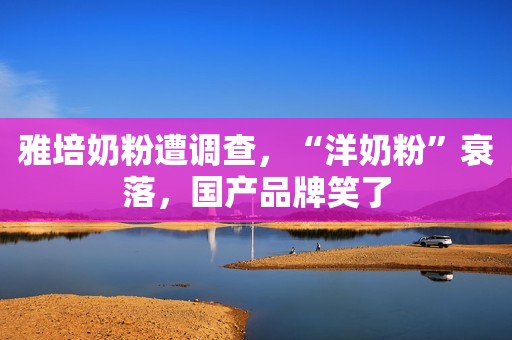 雅培奶粉遭调查，“洋奶粉”衰落，国产品牌笑了