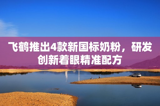 飞鹤推出4款新国标奶粉，研发创新着眼精准配方