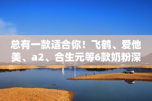 总有一款适合你！飞鹤、爱他美、a2、合生元等6款奶粉深度评测