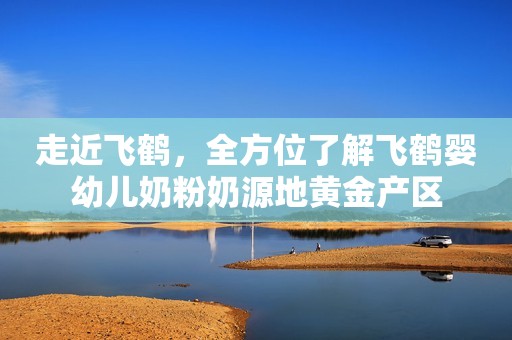 走近飞鹤，全方位了解飞鹤婴幼儿奶粉奶源地黄金产区