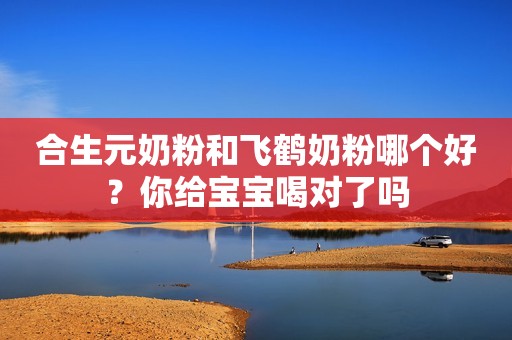 合生元奶粉和飞鹤奶粉哪个好？你给宝宝喝对了吗