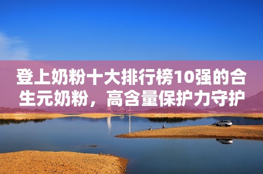 登上奶粉十大排行榜10强的合生元奶粉，高含量保护力守护宝宝成长！