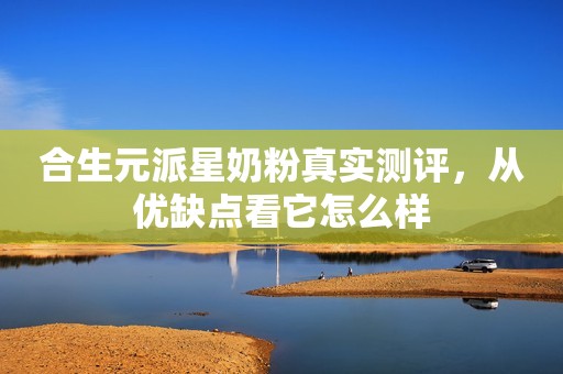 合生元派星奶粉真实测评，从优缺点看它怎么样
