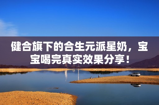 健合旗下的合生元派星奶，宝宝喝完真实效果分享！