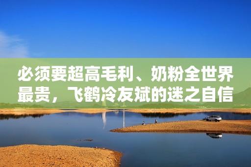 必须要超高毛利、奶粉全世界最贵，飞鹤冷友斌的迷之自信