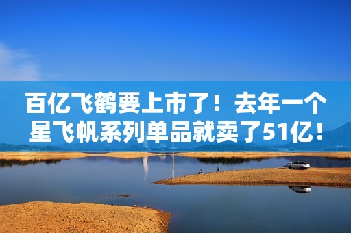 百亿飞鹤要上市了！去年一个星飞帆系列单品就卖了51亿！