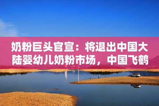 奶粉巨头官宣：将退出中国大陆婴幼儿奶粉市场，中国飞鹤涨起来了