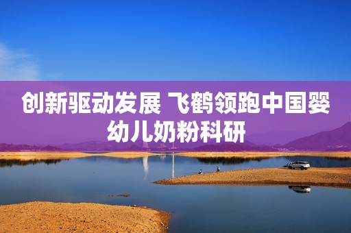 创新驱动发展 飞鹤领跑中国婴幼儿奶粉科研
