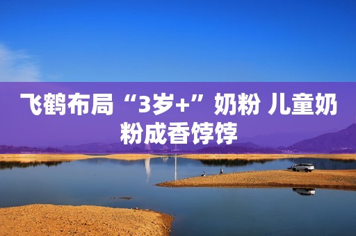 飞鹤布局“3岁+”奶粉 儿童奶粉成香饽饽