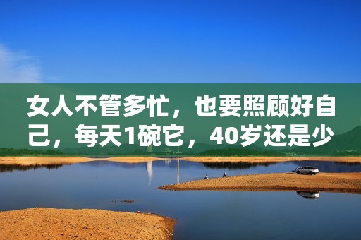 女人不管多忙，也要照顾好自己，每天1碗它，40岁还是少女脸