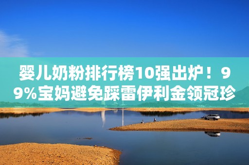 婴儿奶粉排行榜10强出炉！99%宝妈避免踩雷伊利金领冠珍护奶粉
