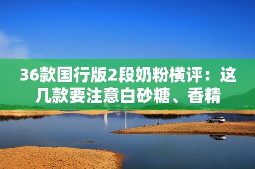 36款国行版2段奶粉横评：这几款要注意白砂糖、香精