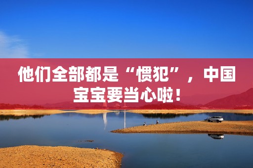 他们全部都是“惯犯”，中国宝宝要当心啦！