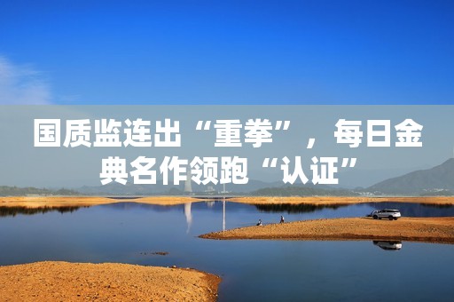 国质监连出“重拳”，每日金典名作领跑“认证”