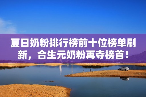 夏日奶粉排行榜前十位榜单刷新，合生元奶粉再夺榜首！