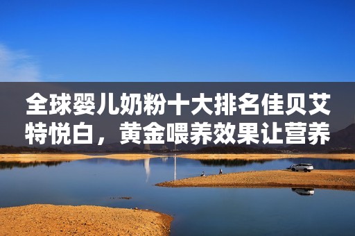 全球婴儿奶粉十大排名佳贝艾特悦白，黄金喂养效果让营养更出众