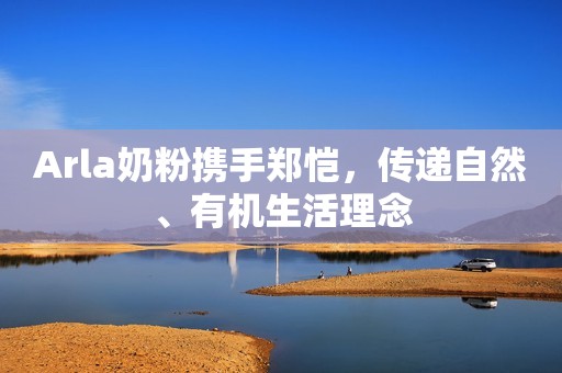 Arla奶粉携手郑恺，传递自然、有机生活理念
