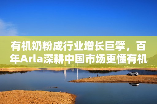 有机奶粉成行业增长巨擘，百年Arla深耕中国市场更懂有机