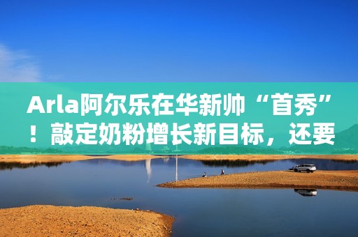 Arla阿尔乐在华新帅“首秀”！敲定奶粉增长新目标，还要携手山姆