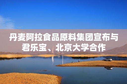 丹麦阿拉食品原料集团宣布与君乐宝、北京大学合作