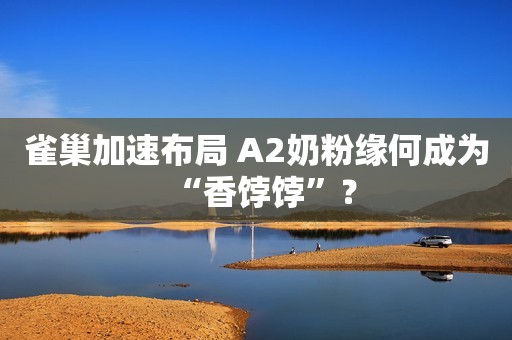 雀巢加速布局 A2奶粉缘何成为“香饽饽”？