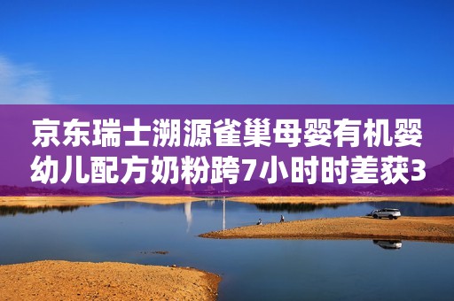 京东瑞士溯源雀巢母婴有机婴幼儿配方奶粉跨7小时时差获300万点赞