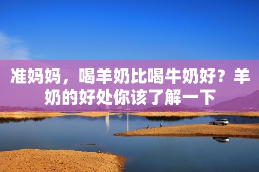 准妈妈，喝羊奶比喝牛奶好？羊奶的好处你该了解一下