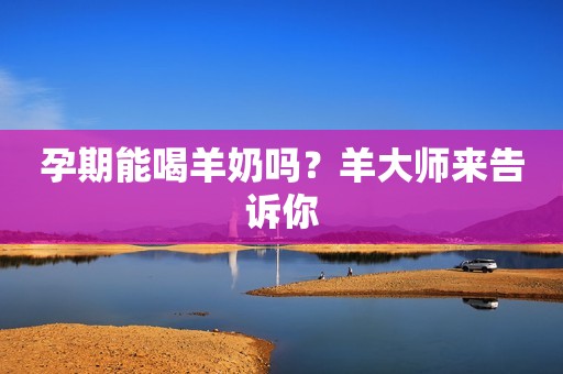 孕期能喝羊奶吗？羊大师来告诉你