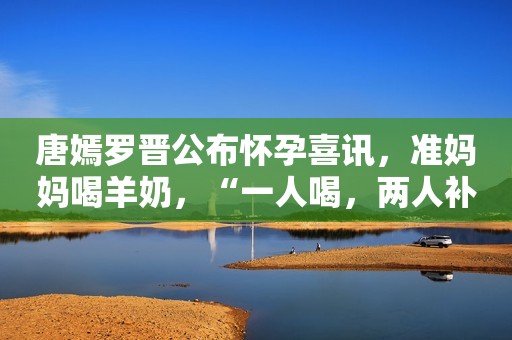 唐嫣罗晋公布怀孕喜讯，准妈妈喝羊奶，“一人喝，两人补”