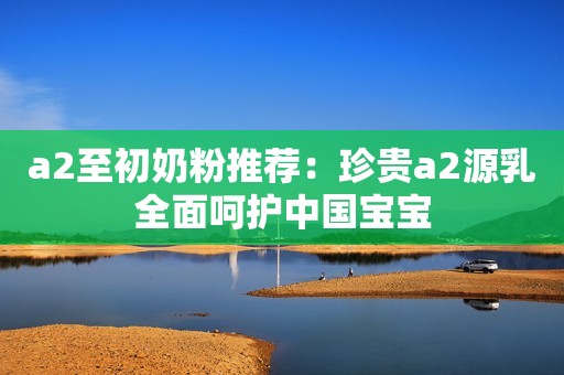 a2至初奶粉推荐：珍贵a2源乳全面呵护中国宝宝