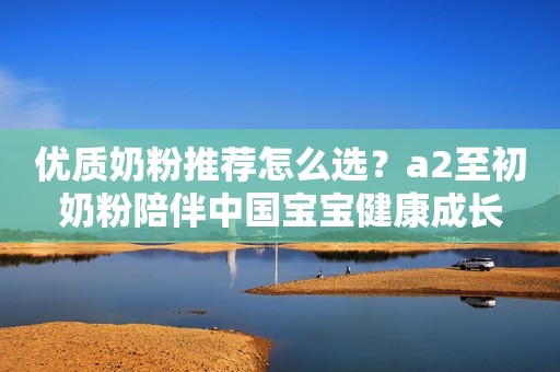 优质奶粉推荐怎么选？a2至初奶粉陪伴中国宝宝健康成长