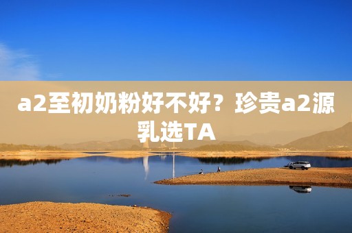 a2至初奶粉好不好？珍贵a2源乳选TA