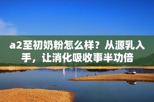 a2至初奶粉怎么样？从源乳入手，让消化吸收事半功倍
