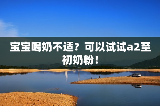 宝宝喝奶不适？可以试试a2至初奶粉！