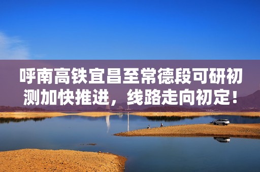 呼南高铁宜昌至常德段可研初测加快推进，线路走向初定！