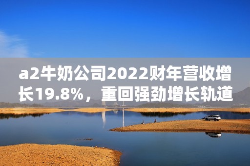 a2牛奶公司2022财年营收增长19.8%，重回强劲增长轨道