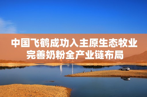 中国飞鹤成功入主原生态牧业 完善奶粉全产业链布局