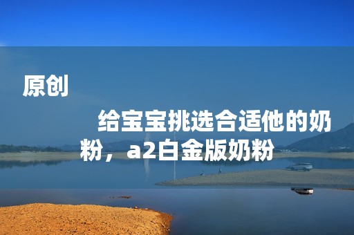 原创
            给宝宝挑选合适他的奶粉，a2白金版奶粉