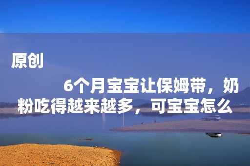 原创
            6个月宝宝让保姆带，奶粉吃得越来越多，可宝宝怎么越来越瘦