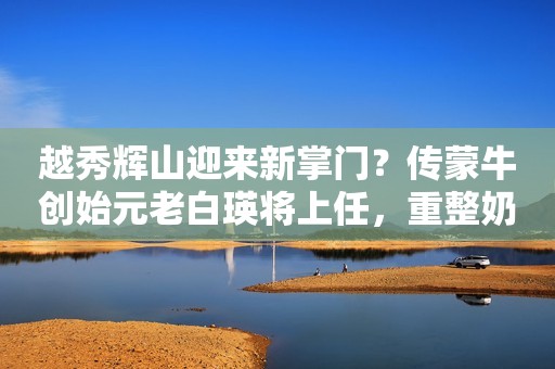 越秀辉山迎来新掌门？传蒙牛创始元老白瑛将上任，重整奶粉和液奶业务