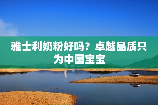 雅士利奶粉好吗？卓越品质只为中国宝宝