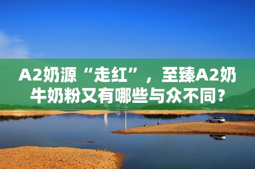 A2奶源“走红”，至臻A2奶牛奶粉又有哪些与众不同？